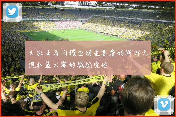 文班亚马闪耀全明星赛詹姆斯却无视扣篮大赛的尴尬境地