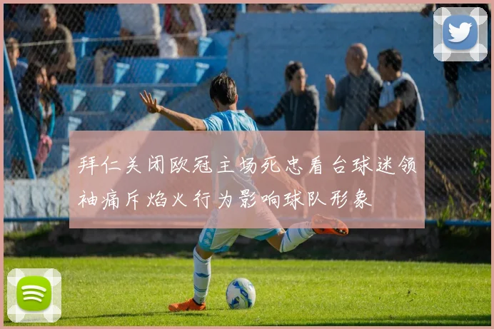 拜仁关闭欧冠主场死忠看台球迷领袖痛斥焰火行为影响球队形象