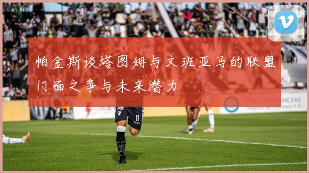 帕金斯谈塔图姆与文班亚马的联盟门面之争与未来潜力