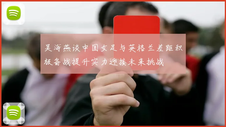 吴海燕谈中国女足与英格兰差距积极备战提升实力迎接未来挑战