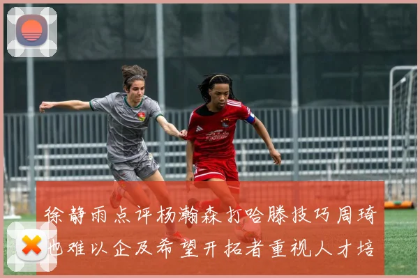 徐静雨点评杨瀚森打哈滕技巧周琦也难以企及希望开拓者重视人才培养