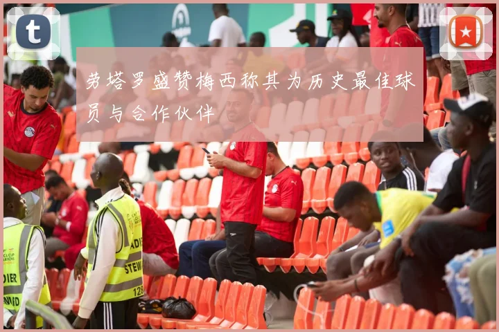 劳塔罗盛赞梅西称其为历史最佳球员与合作伙伴
