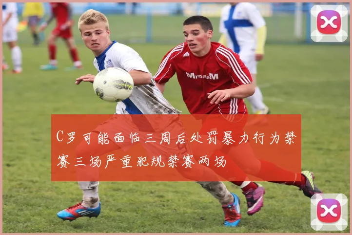 C罗可能面临三周后处罚暴力行为禁赛三场严重犯规禁赛两场
