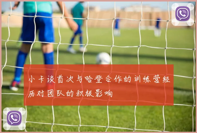 小卡谈首次与哈登合作的训练营经历对团队的积极影响