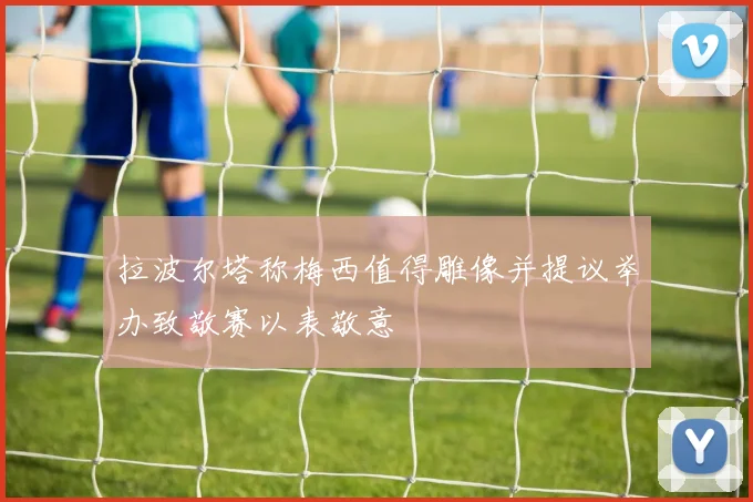拉波尔塔称梅西值得雕像并提议举办致敬赛以表敬意