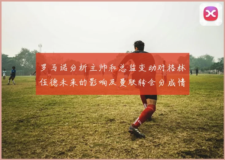 罗马诺分析主帅和总监变动对格林伍德未来的影响及曼联转会分成情况