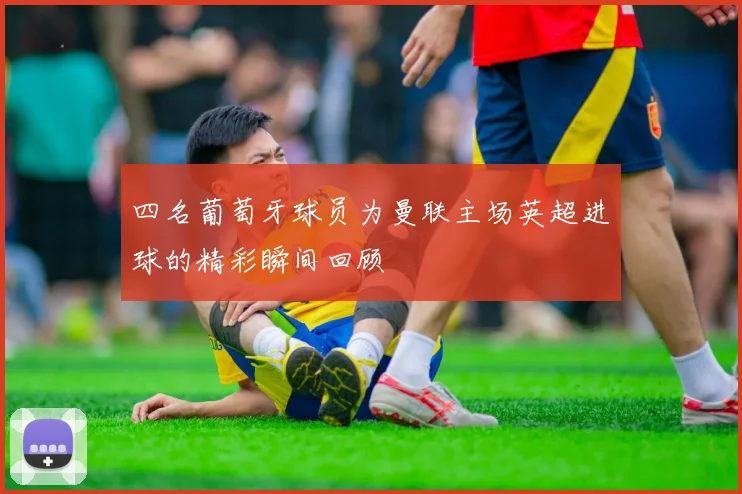 四名葡萄牙球员为曼联主场英超进球的精彩瞬间回顾