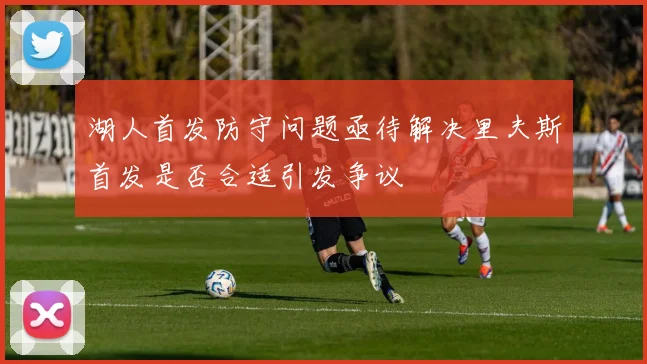 湖人首发防守问题亟待解决里夫斯首发是否合适引发争议