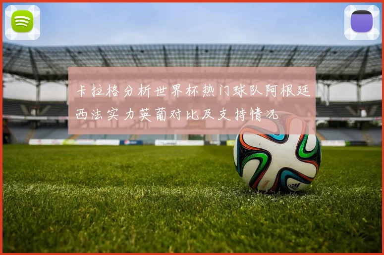 卡拉格分析世界杯热门球队阿根廷西法实力英葡对比及支持情况