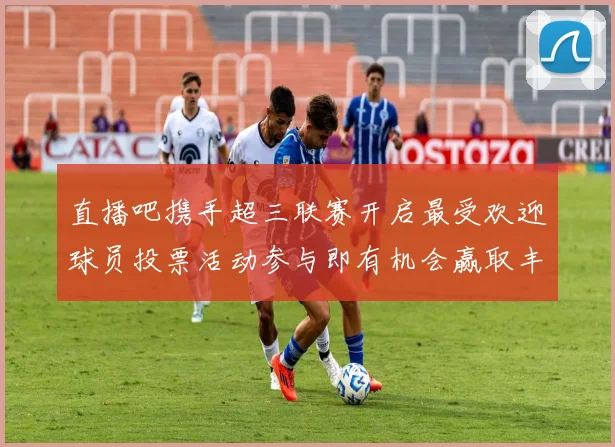 直播吧携手超三联赛开启最受欢迎球员投票活动参与即有机会赢取丰厚奖品